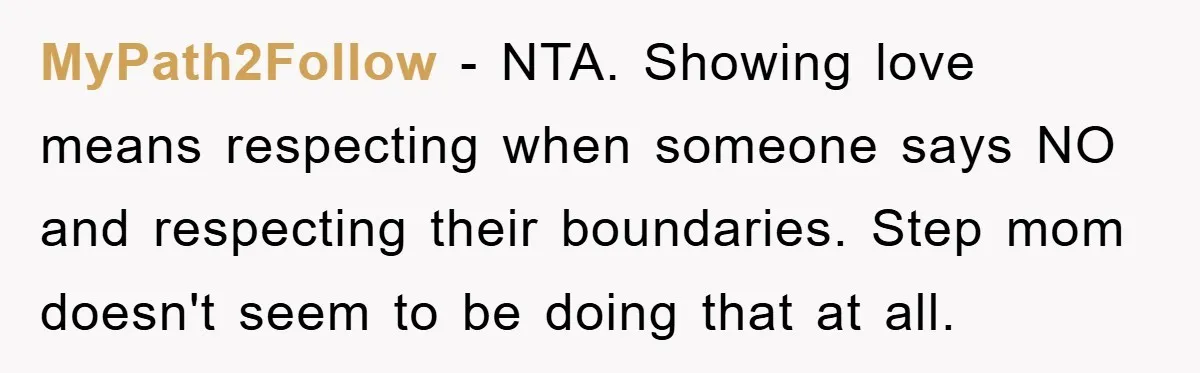 MyPath2Follow − NTA. Showing love means respecting when someone says NO and respecting their boundaries. Step mom doesn't seem to be doing that at all.
