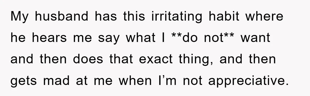 My husband has this irritating habit where he hears me say what I **do not** want and then does that exact thing, and then gets mad at me when I’m...