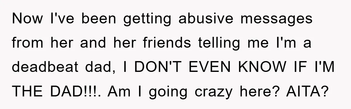 Now I've been getting abusive messages from her and her friends telling me I'm a deadbeat dad, I DON'T EVEN KNOW IF I'M THE DAD!!!. Am I going crazy here?...