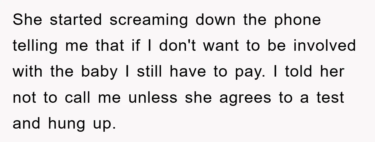 She started screaming down the phone telling me that if I don't want to be involved with the baby I still have to pay. I told her not to call...