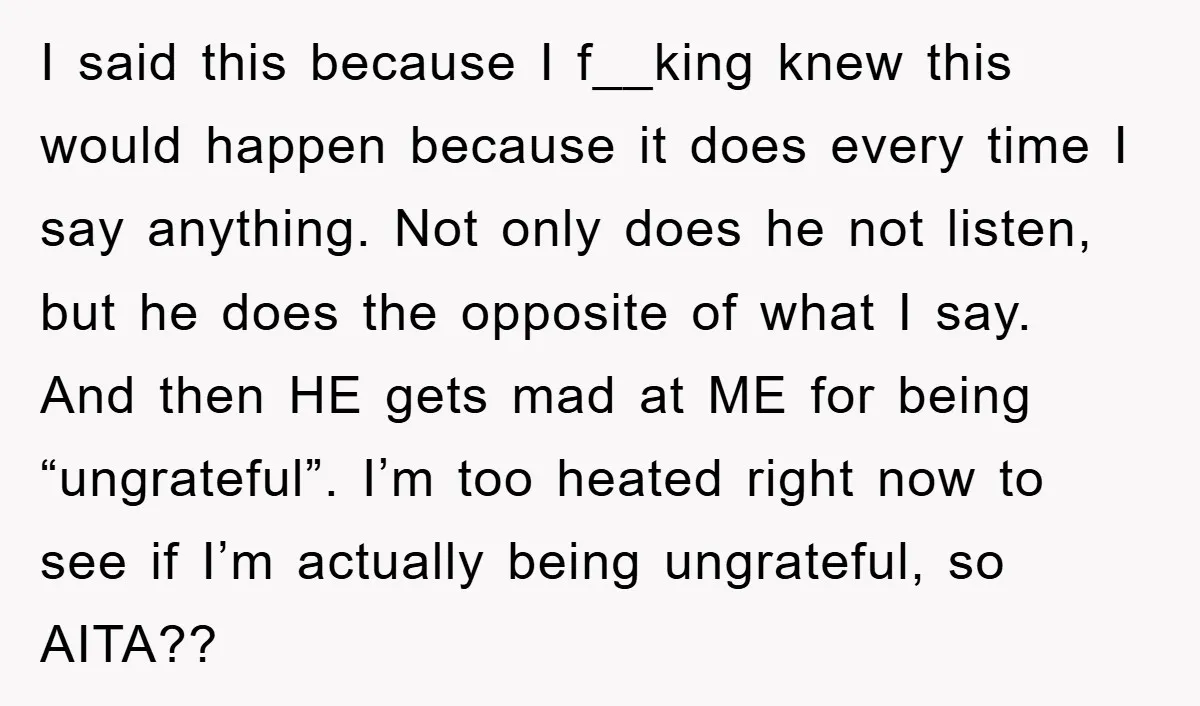I said this because I f__king knew this would happen because it does every time I say anything. Not only does he not listen, but he does the opposite of...