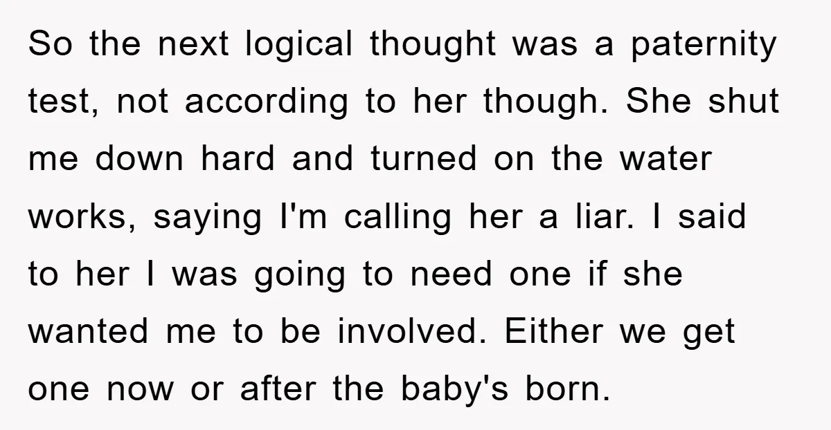 So the next logical thought was a paternity test, not according to her though. She shut me down hard and turned on the water works, saying I'm calling her a...