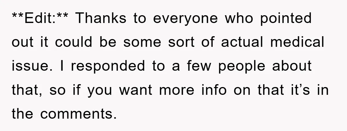 **Edit:** Thanks to everyone who pointed out it could be some sort of actual medical issue. I responded to a few people about that, so if you want more info...