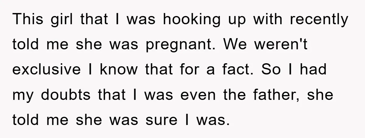 This girl that I was hooking up with recently told me she was pregnant. We weren't exclusive I know that for a fact. So I had my doubts that I...