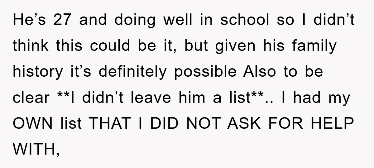 He’s 27 and doing well in school so I didn’t think this could be it, but given his family history it’s definitely possible Also to be clear **I didn’t leave...