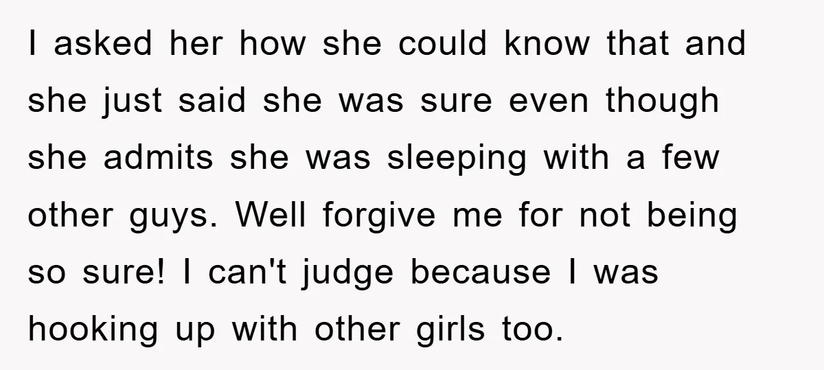 I asked her how she could know that and she just said she was sure even though she admits she was sleeping with a few other guys. Well forgive me...