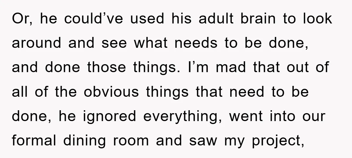 Or, he could’ve used his adult brain to look around and see what needs to be done, and done those things. I’m mad that out of all of the obvious...