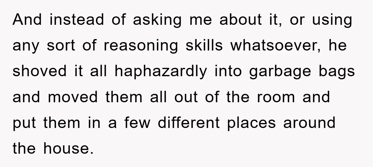 And instead of asking me about it, or using any sort of reasoning skills whatsoever, he shoved it all haphazardly into garbage bags and moved them all out of the...