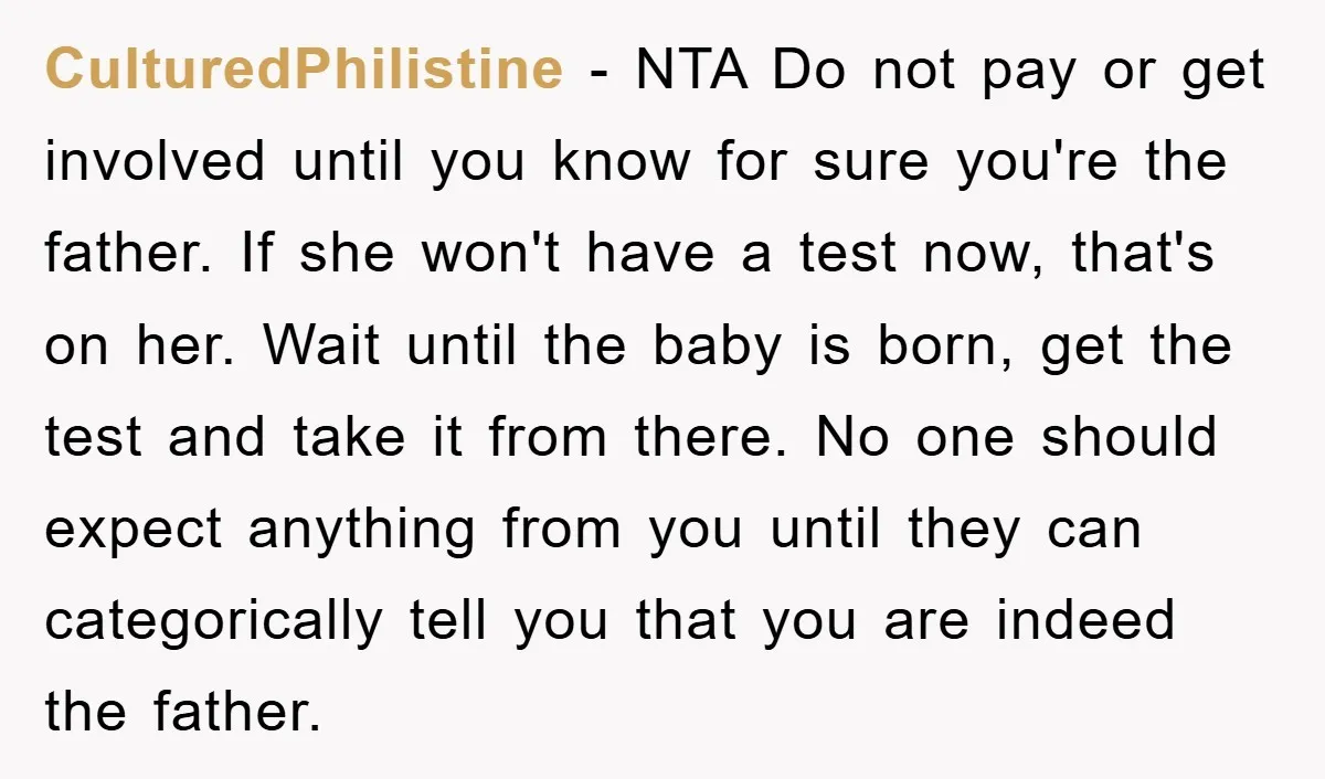 CulturedPhilistine − NTA Do not pay or get involved until you know for sure you're the father. If she won't have a test now, that's on her. Wait until the...