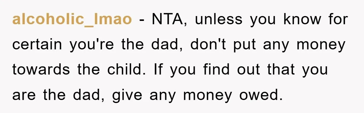 alcoholic_lmao − NTA, unless you know for certain you're the dad, don't put any money towards the child. If you find out that you are the dad, give any money...