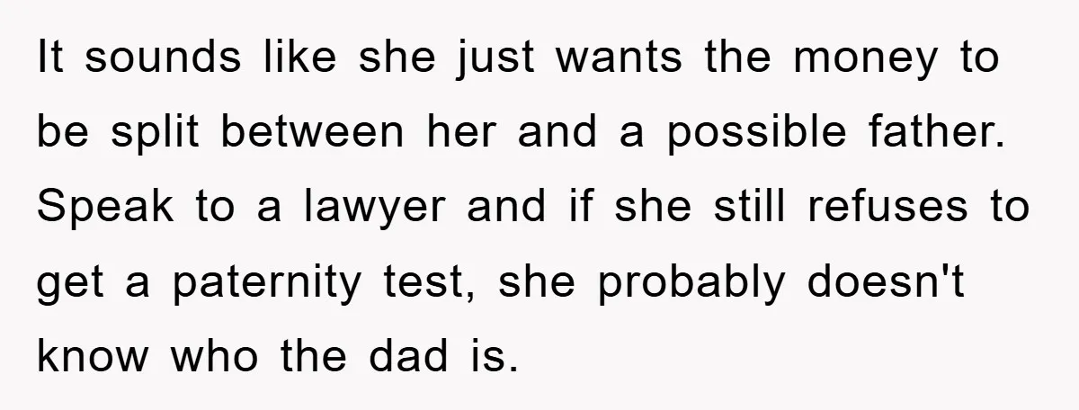 It sounds like she just wants the money to be split between her and a possible father. Speak to a lawyer and if she still refuses to get a paternity...