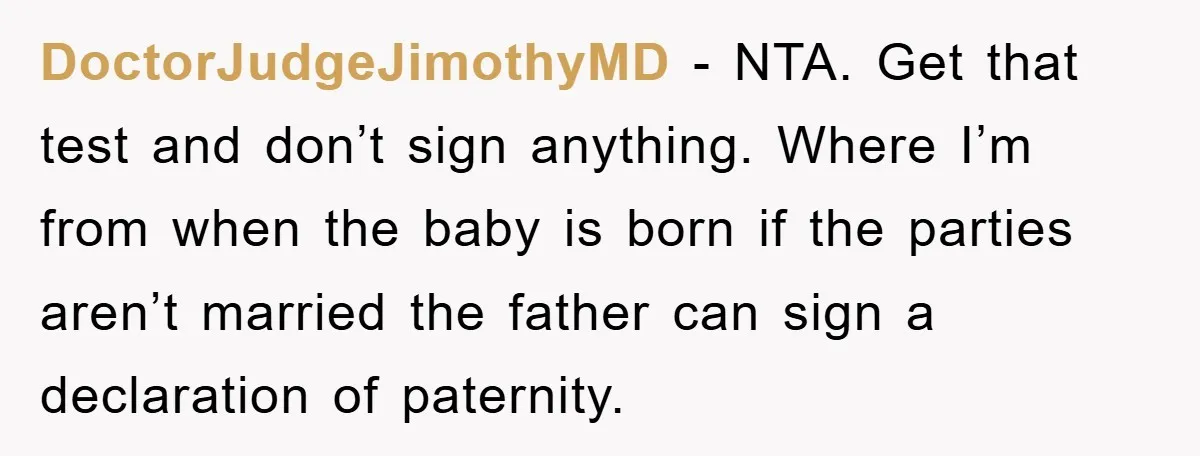 DoctorJudgeJimothyMD − NTA. Get that test and don’t sign anything. Where I’m from when the baby is born if the parties aren’t married the father can sign a declaration of...