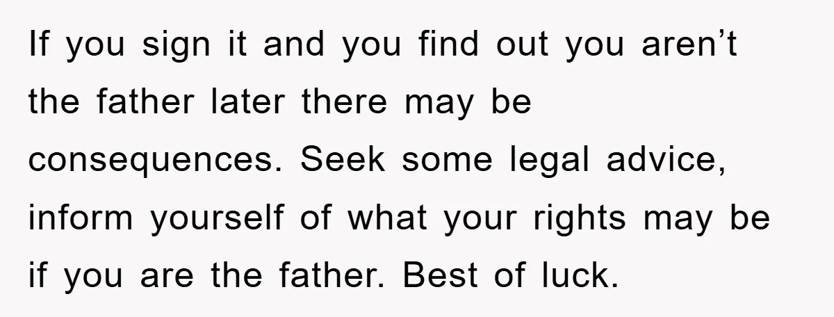If you sign it and you find out you aren’t the father later there may be consequences. Seek some legal advice, inform yourself of what your rights may be if...