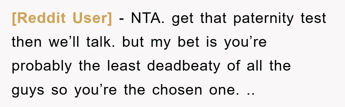 [Reddit User] − NTA. get that paternity test then we’ll talk. but my bet is you’re probably the least deadbeaty of all the guys so you’re the chosen one. ..