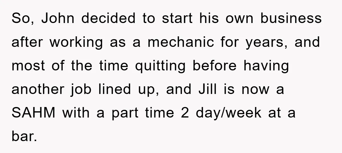 So, John decided to start his own business after working as a mechanic for years, and most of the time quitting before having another job lined up, and Jill is...