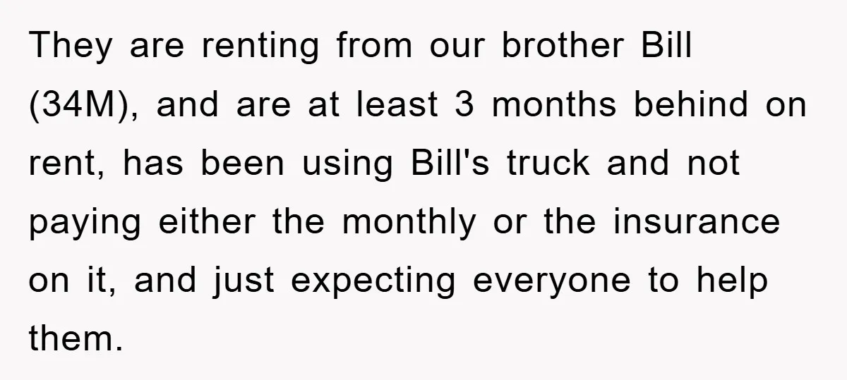 They are renting from our brother Bill (34M), and are at least 3 months behind on rent, has been using Bill's truck and not paying either the monthly or the...