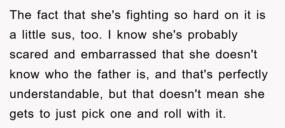 The fact that she's fighting so hard on it is a little sus, too. I know she's probably scared and embarrassed that she doesn't know who the father is, and...