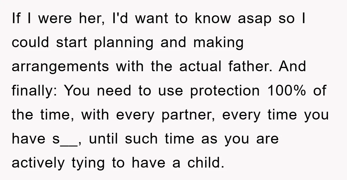 If I were her, I'd want to know asap so I could start planning and making arrangements with the actual father. And finally: You need to use protection 100% of...