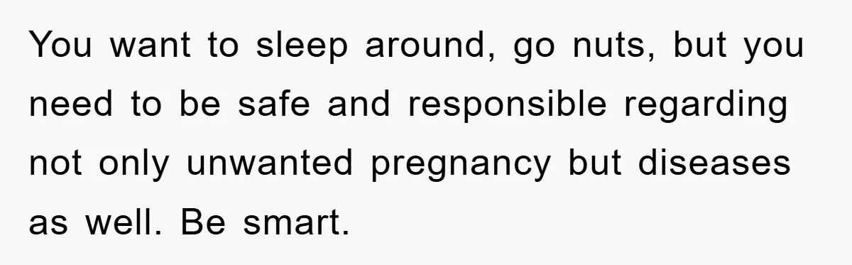 You want to sleep around, go nuts, but you need to be safe and responsible regarding not only unwanted pregnancy but diseases as well. Be smart.
