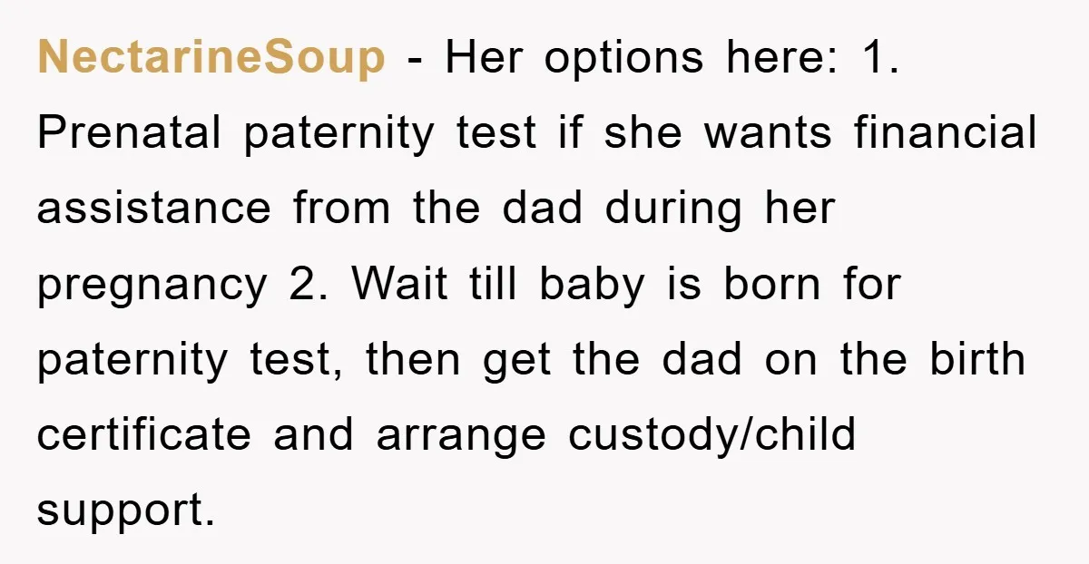 NectarineSoup − Her options here: 1. Prenatal paternity test if she wants financial assistance from the dad during her pregnancy 2. Wait till baby is born for paternity test, then...