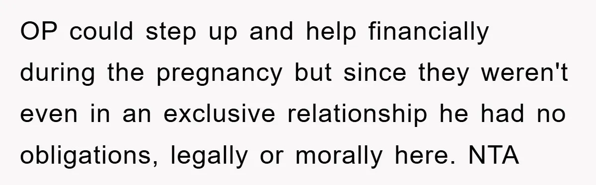 OP could step up and help financially during the pregnancy but since they weren't even in an exclusive relationship he had no obligations, legally or morally here. NTA