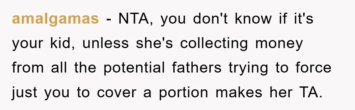 amalgamas − NTA, you don't know if it's your kid, unless she's collecting money from all the potential fathers trying to force just you to cover a portion makes her...