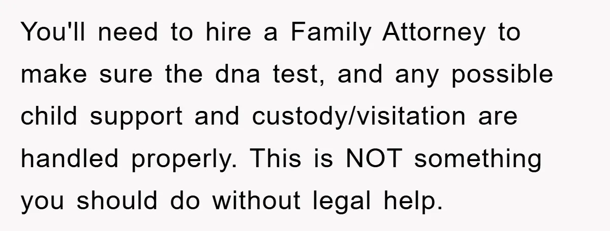 You'll need to hire a Family Attorney to make sure the dna test, and any possible child support and custody/visitation are handled properly. This is NOT something you should do...
