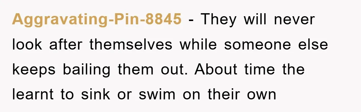 Aggravating-Pin-8845 − They will never look after themselves while someone else keeps bailing them out. About time the learnt to sink or swim on their own
