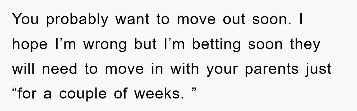 You probably want to move out soon. I hope I’m wrong but I’m betting soon they will need to move in with your parents just “for a couple of weeks....
