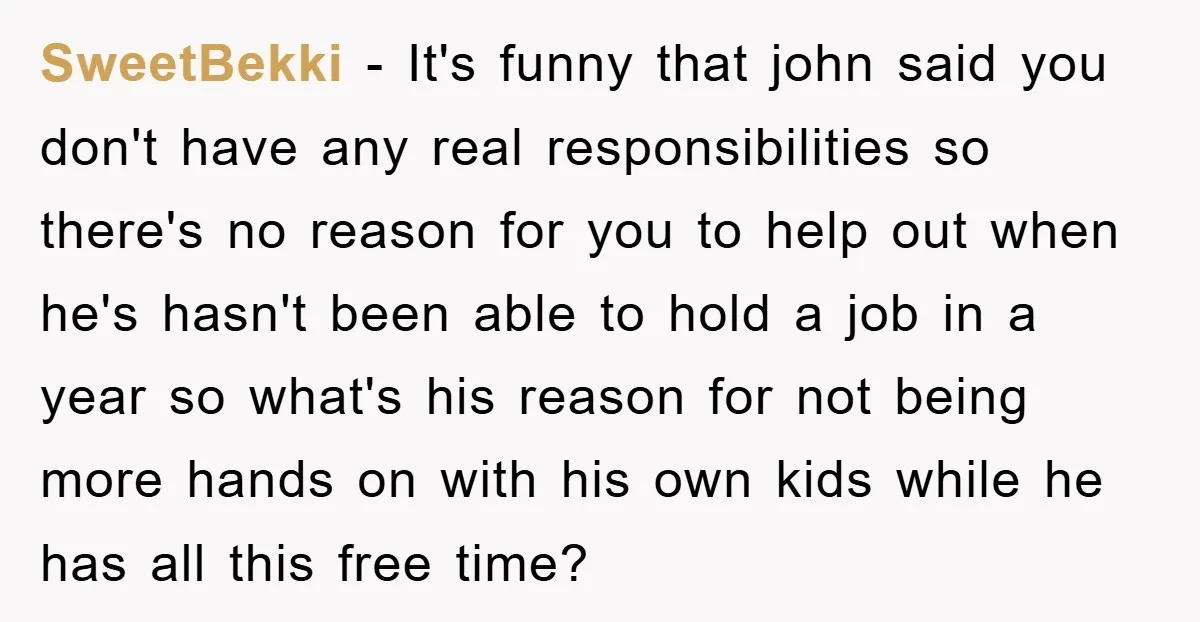 SweetBekki − It's funny that john said you don't have any real responsibilities so there's no reason for you to help out when he's hasn't been able to hold a...