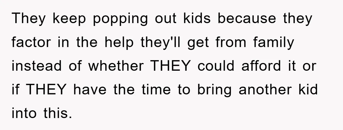 They keep popping out kids because they factor in the help they'll get from family instead of whether THEY could afford it or if THEY have the time to bring...