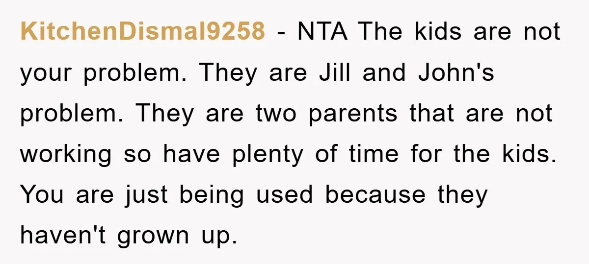 KitchenDismal9258 − NTA The kids are not your problem. They are Jill and John's problem. They are two parents that are not working so have plenty of time for the...
