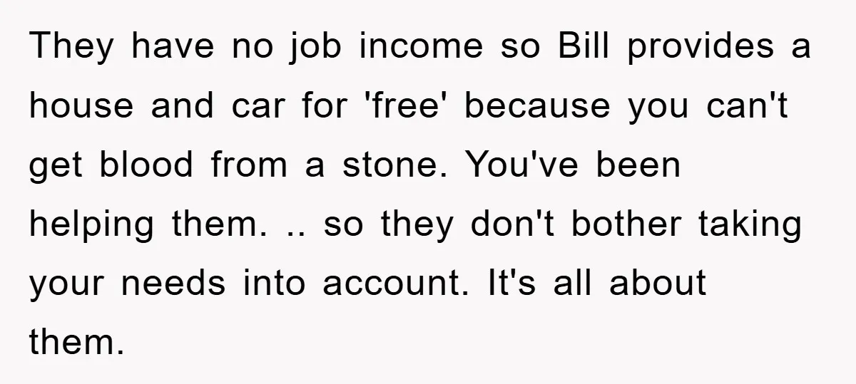They have no job income so Bill provides a house and car for 'free' because you can't get blood from a stone. You've been helping them. .. so they don't...