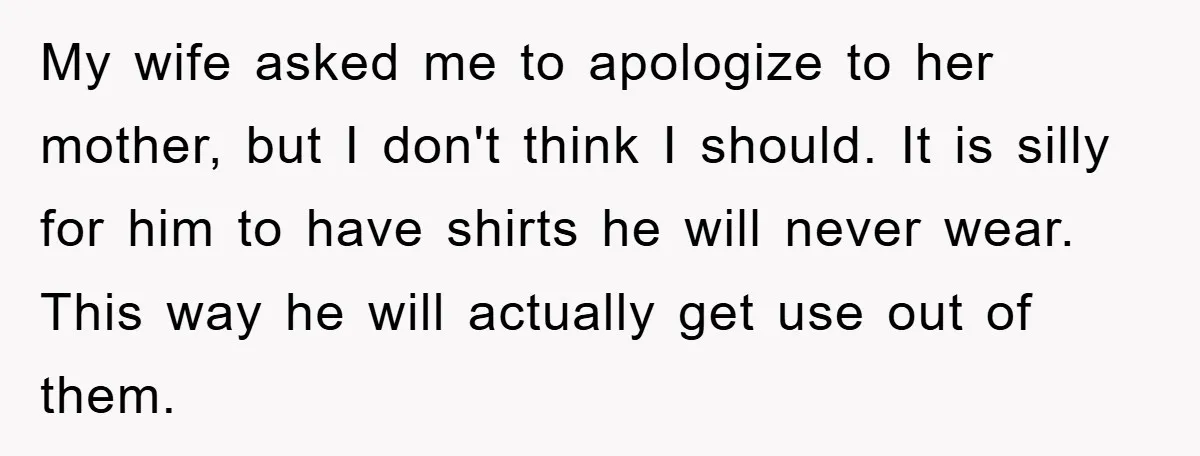 My wife asked me to apologize to her mother, but I don't think I should. It is silly for him to have shirts he will never wear. This way he...