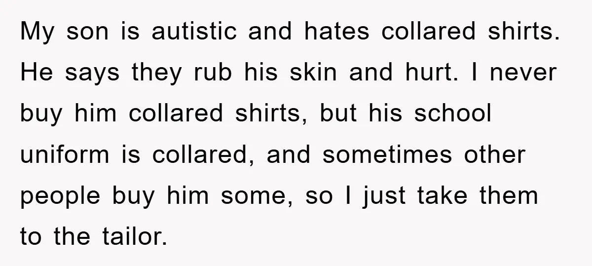 My son is autistic and hates collared shirts. He says they rub his skin and hurt. I never buy him collared shirts, but his school uniform is collared, and sometimes...