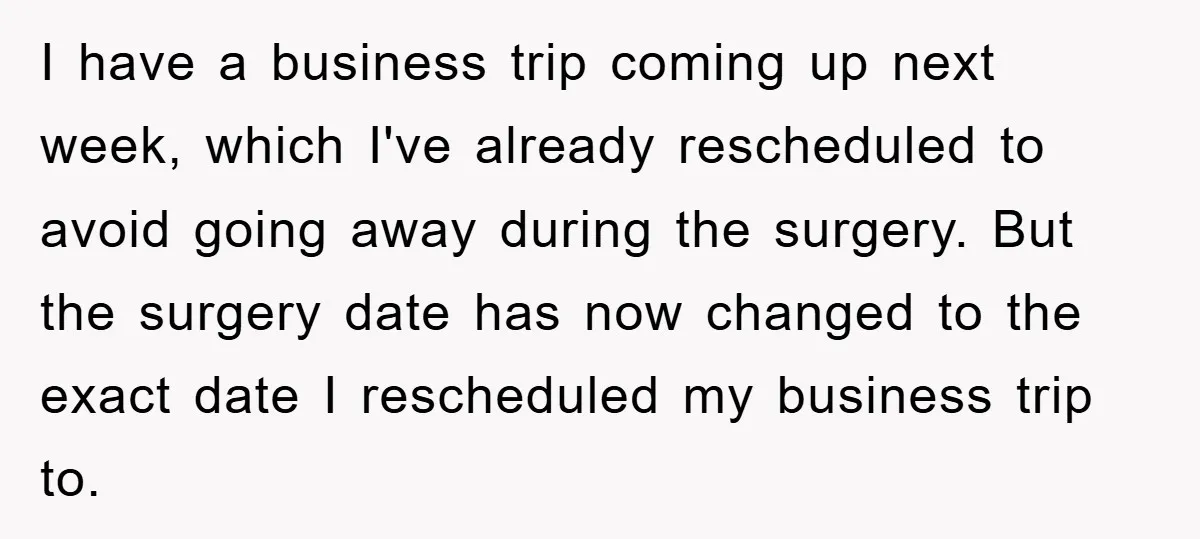 I have a business trip coming up next week, which I've already rescheduled to avoid going away during the surgery. But the surgery date has now changed to the exact...
