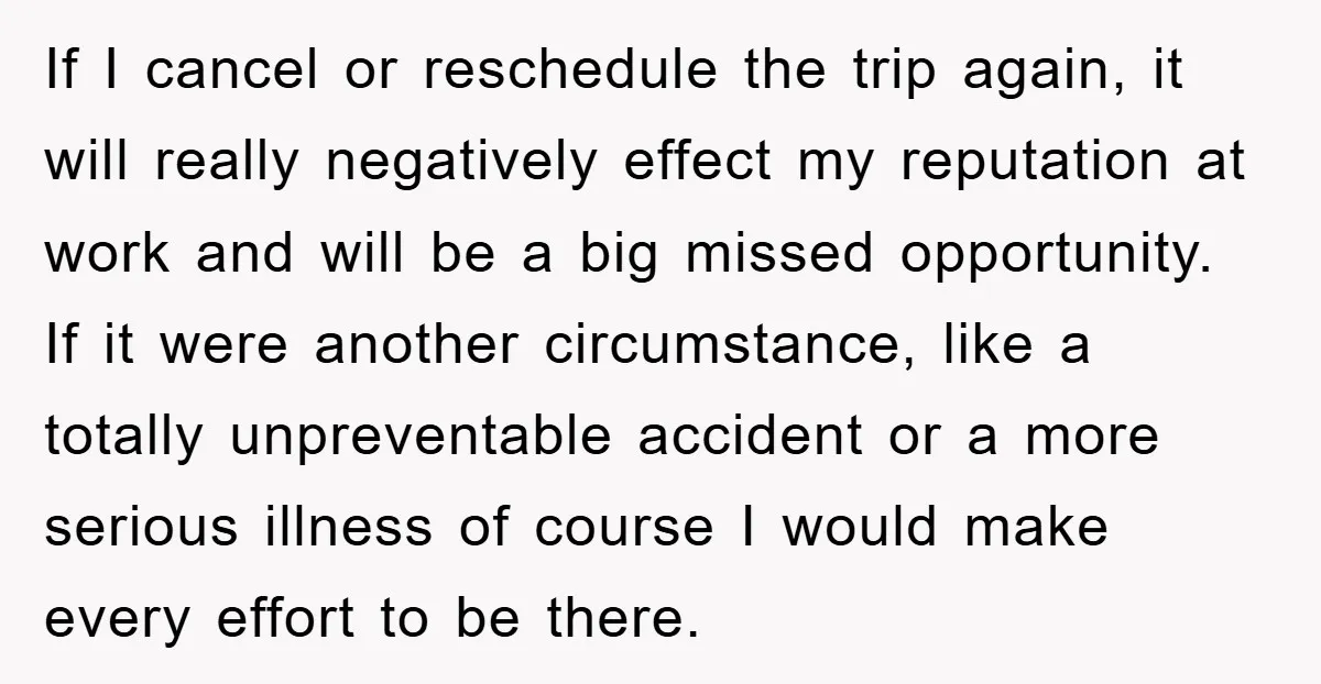 If I cancel or reschedule the trip again, it will really negatively effect my reputation at work and will be a big missed opportunity. If it were another circumstance, like...