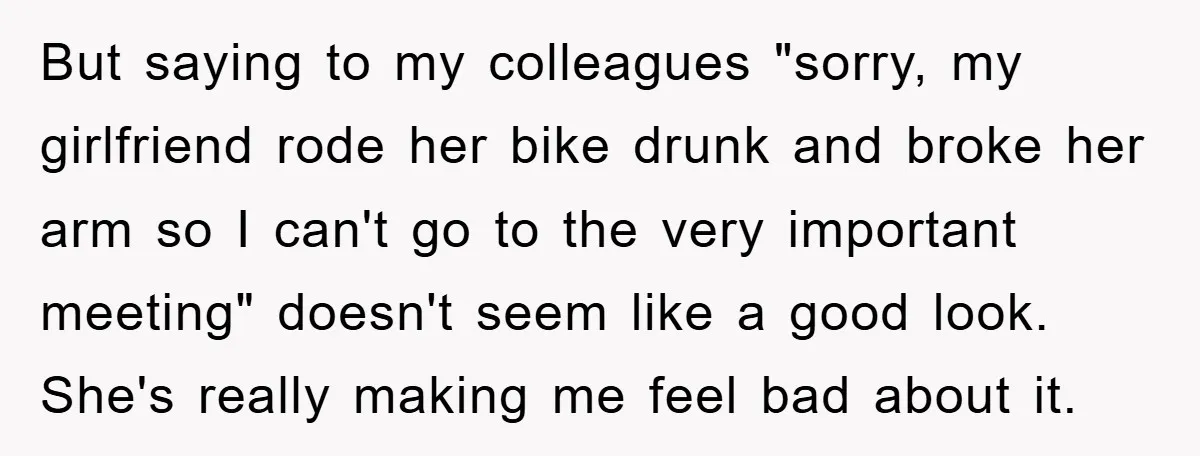 But saying to my colleagues "sorry, my girlfriend rode her bike drunk and broke her arm so I can't go to the very important meeting" doesn't seem like a good...