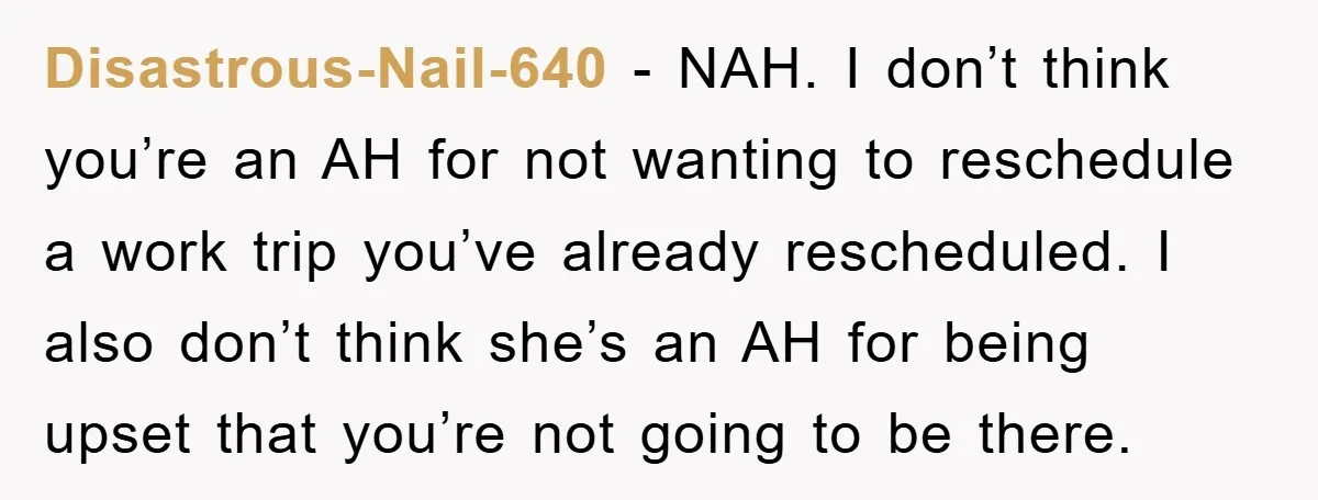 Disastrous-Nail-640 − NAH. I don’t think you’re an AH for not wanting to reschedule a work trip you’ve already rescheduled. I also don’t think she’s an AH for being upset...