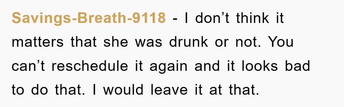 Savings-Breath-9118 − I don’t think it matters that she was drunk or not. You can’t reschedule it again and it looks bad to do that. I would leave it at...