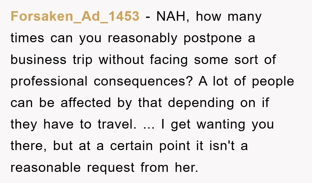 Forsaken_Ad_1453 − NAH, how many times can you reasonably postpone a business trip without facing some sort of professional consequences? A lot of people can be affected by that depending...