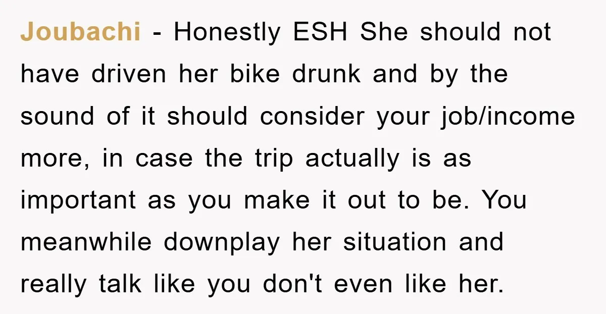 Joubachi − Honestly ESH She should not have driven her bike drunk and by the sound of it should consider your job/income more, in case the trip actually is as...
