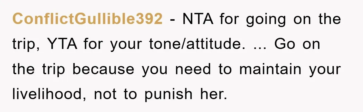 ConflictGullible392 − NTA for going on the trip, YTA for your tone/attitude. ... Go on the trip because you need to maintain your livelihood, not to punish her.