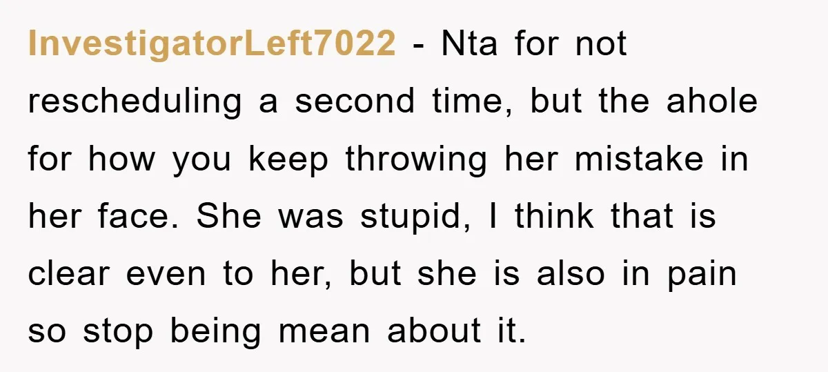 InvestigatorLeft7022 − Nta for not rescheduling a second time, but the ahole for how you keep throwing her mistake in her face. She was stupid, I think that is clear...