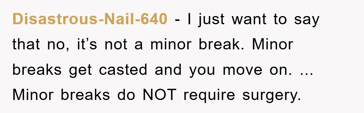 Disastrous-Nail-640 − I just want to say that no, it’s not a minor break. Minor breaks get casted and you move on. ... Minor breaks do NOT require surgery.
