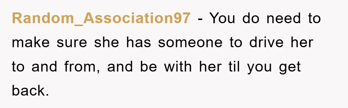 Random_Association97 − You do need to make sure she has someone to drive her to and from, and be with her til you get back.