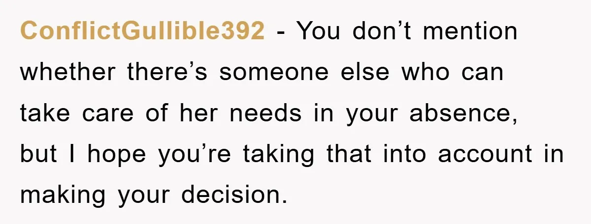 ConflictGullible392 − You don’t mention whether there’s someone else who can take care of her needs in your absence, but I hope you’re taking that into account in making your...