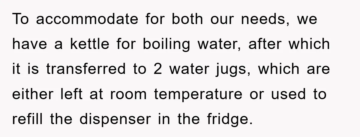 To accommodate for both our needs, we have a kettle for boiling water, after which it is transferred to 2 water jugs, which are either left at room temperature or...