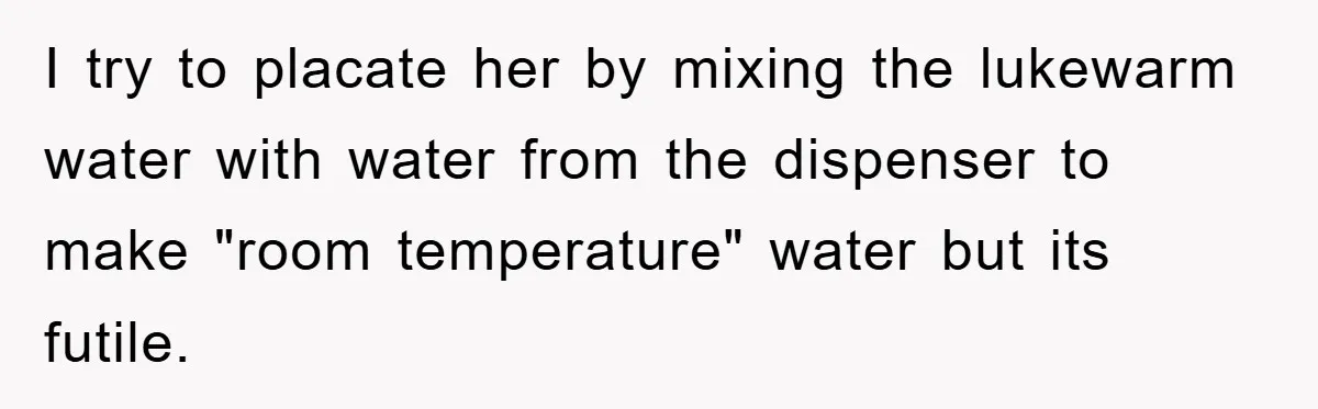 I try to placate her by mixing the lukewarm water with water from the dispenser to make "room temperature" water but its futile.