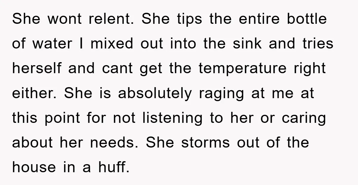 She wont relent. She tips the entire bottle of water I mixed out into the sink and tries herself and cant get the temperature right either. She is absolutely raging...